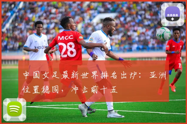 中国女足最新世界排名出炉：亚洲位置稳固，冲击前十五