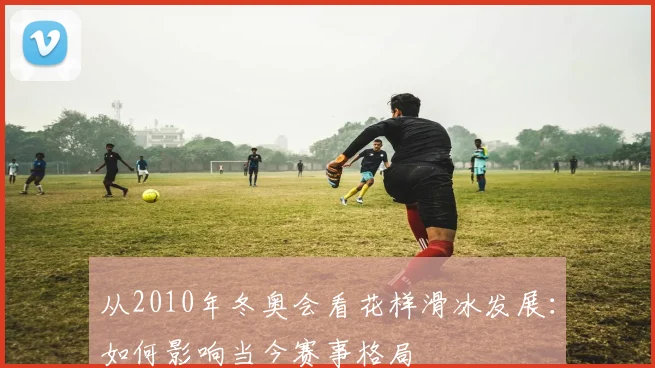 从2010年冬奥会看花样滑冰发展：如何影响当今赛事格局