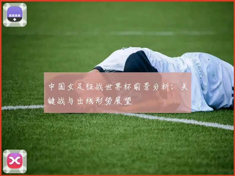 中国女足征战世界杯前景分析：关键战与出线形势展望