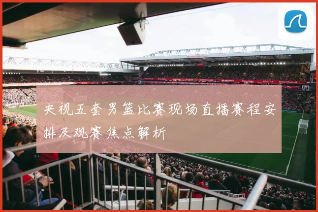 央视五套男篮比赛现场直播赛程安排及观赛焦点解析