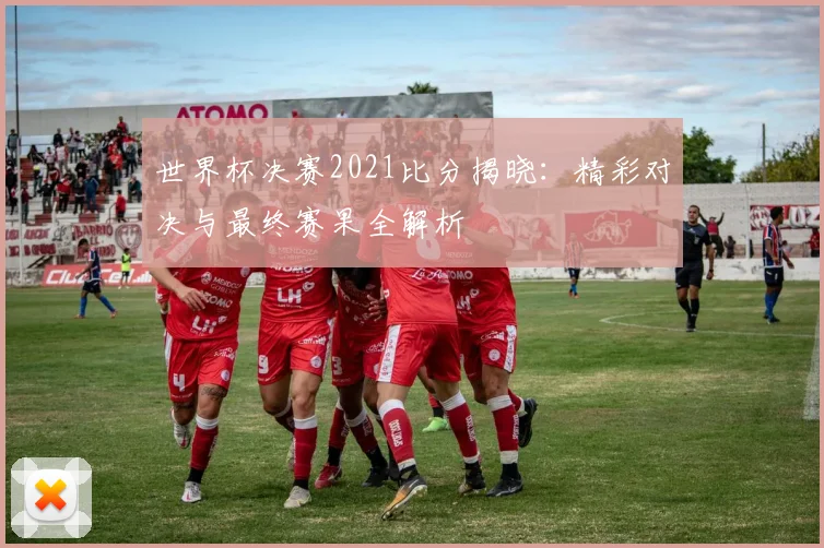 世界杯决赛2021比分揭晓：精彩对决与最终赛果全解析